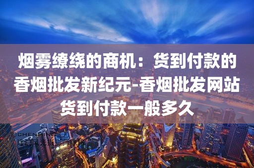 烟雾缭绕的商机：货到付款的香烟批发新纪元-香烟批发网站货到付款一般多久