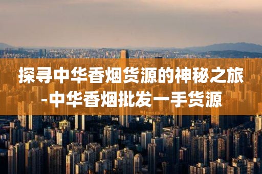 探寻中华香烟货源的神秘之旅-中华香烟批发一手货源