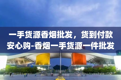 一手货源香烟批发，货到付款安心购-香烟一手货源一件批发