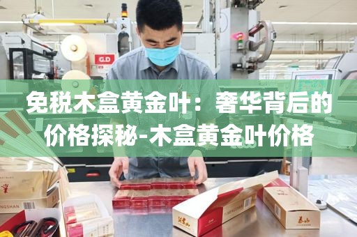 免税木盒黄金叶：奢华背后的价格探秘-木盒黄金叶价格