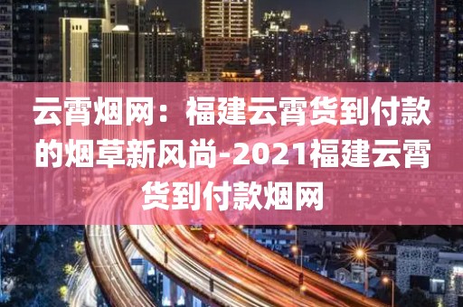 云霄烟网：福建云霄货到付款的烟草新风尚-2021福建云霄货到付款烟网