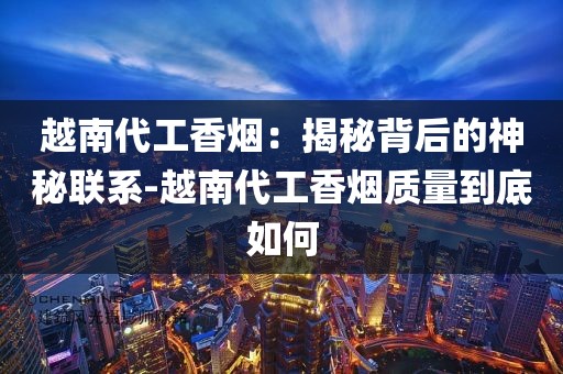 越南代工香烟：揭秘背后的神秘联系-越南代工香烟质量到底如何