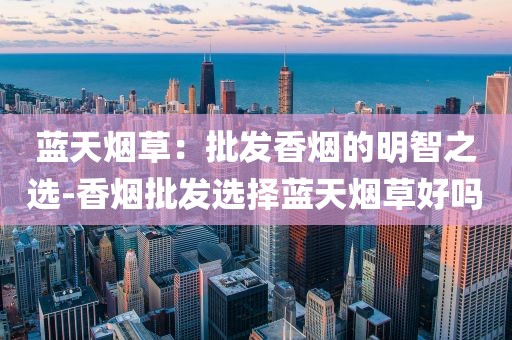 蓝天烟草：批发香烟的明智之选-香烟批发选择蓝天烟草好吗