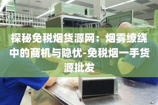 探秘免税烟货源网：烟雾缭绕中的商机与隐忧-免税烟一手货源批发