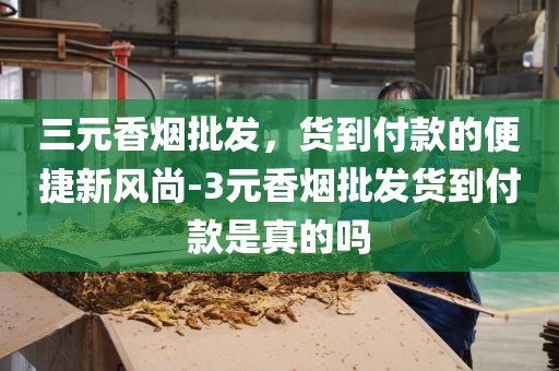 三元香烟批发，货到付款的便捷新风尚-3元香烟批发货到付款是真的吗