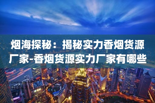 烟海探秘：揭秘实力香烟货源厂家-香烟货源实力厂家有哪些