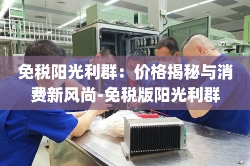 免税阳光利群：价格揭秘与消费新风尚-免税版阳光利群
