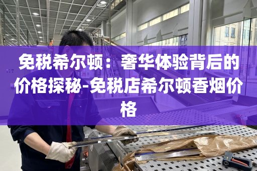 免税希尔顿：奢华体验背后的价格探秘-免税店希尔顿香烟价格