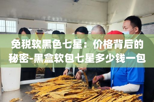 免税软黑色七星：价格背后的秘密-黑盒软包七星多少钱一包