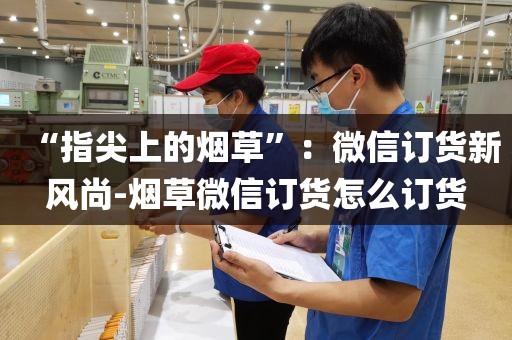 “指尖上的烟草”：微信订货新风尚-烟草微信订货怎么订货