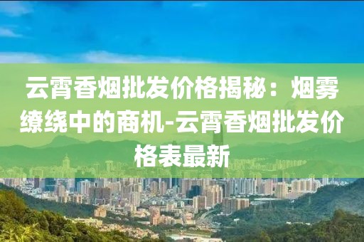 云霄香烟批发价格揭秘：烟雾缭绕中的商机-云霄香烟批发价格表最新