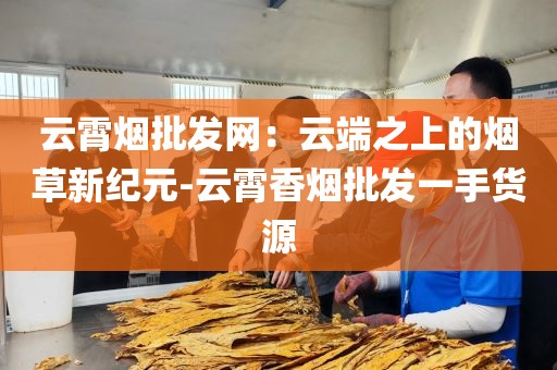 云霄烟批发网：云端之上的烟草新纪元-云霄香烟批发一手货源