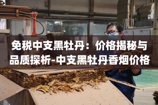 免税中支黑牡丹：价格揭秘与品质探析-中支黑牡丹香烟价格