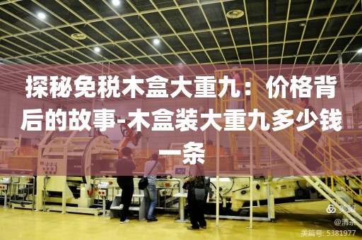 探秘免税木盒大重九：价格背后的故事-木盒装大重九多少钱一条