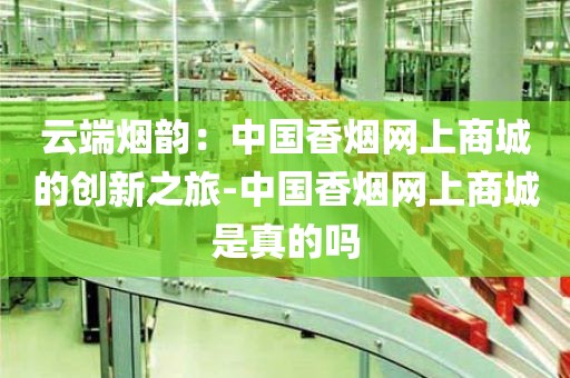 云端烟韵：中国香烟网上商城的创新之旅-中国香烟网上商城是真的吗