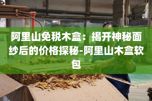 阿里山免税木盒：揭开神秘面纱后的价格探秘-阿里山木盒软包