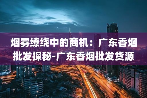 烟雾缭绕中的商机：广东香烟批发探秘-广东香烟批发货源