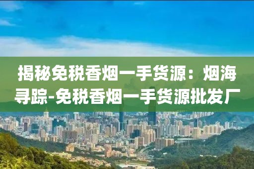 揭秘免税香烟一手货源：烟海寻踪-免税香烟一手货源批发厂
