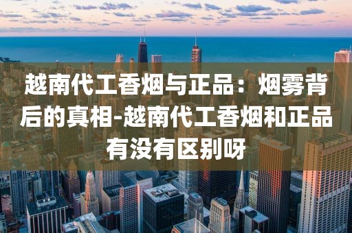 越南代工香烟与正品：烟雾背后的真相-越南代工香烟和正品有没有区别呀