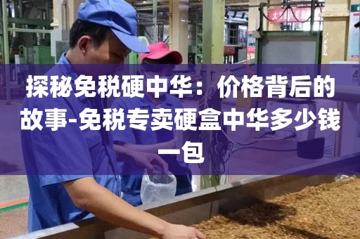 探秘免税硬中华：价格背后的故事-免税专卖硬盒中华多少钱一包