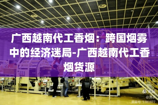 广西越南代工香烟：跨国烟雾中的经济迷局-广西越南代工香烟货源