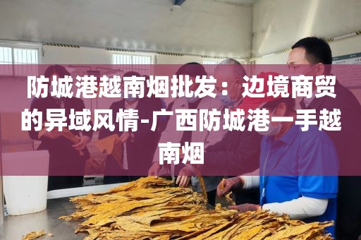 防城港越南烟批发：边境商贸的异域风情-广西防城港一手越南烟