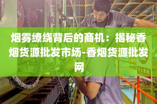 烟雾缭绕背后的商机：揭秘香烟货源批发市场-香烟货源批发网