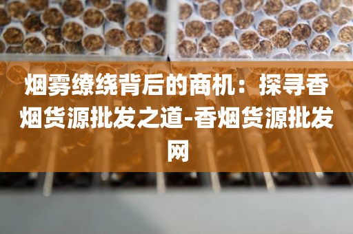 烟雾缭绕背后的商机：探寻香烟货源批发之道-香烟货源批发网