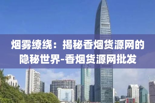 烟雾缭绕：揭秘香烟货源网的隐秘世界-香烟货源网批发